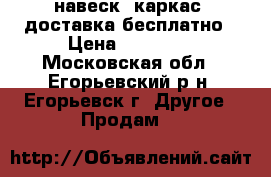навеск (каркас) доставка бесплатно › Цена ­ 25 000 - Московская обл., Егорьевский р-н, Егорьевск г. Другое » Продам   